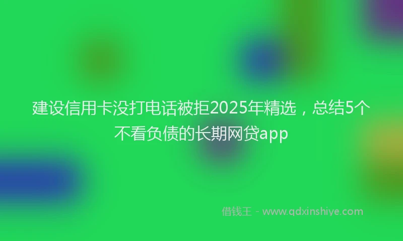 建设信用卡没打电话被拒2025年精选，总结5个不看负债的长期网贷app