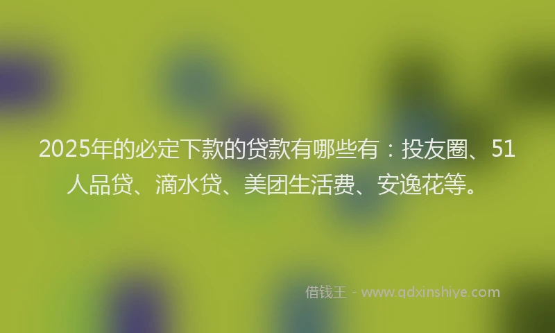 2025年的必定下款的贷款有哪些有：投友圈、51人品贷、滴水贷、美团生活费、安逸花等。