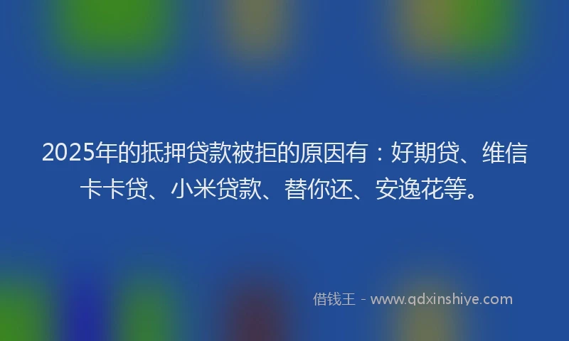 2025年的抵押贷款被拒的原因有：好期贷、维信卡卡贷、小米贷款、替你还、安逸花等。