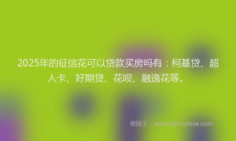 2025年的征信花可以贷款买房吗有：柯基贷、超人卡、好期贷、花呗、融逸花等。