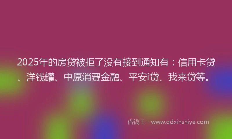 2025年的房贷被拒了没有接到通知有：信用卡贷、洋钱罐、中原消费金融、平安i贷、我来贷等。