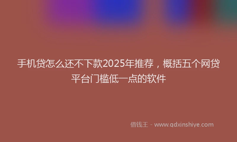 手机贷怎么还不下款2025年推荐，概括五个网贷平台门槛低一点的软件