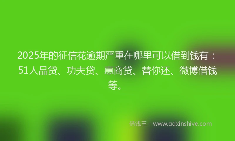 2025年的征信花逾期严重在哪里可以借到钱有：51人品贷、功夫贷、惠商贷、替你还、微博借钱等。
