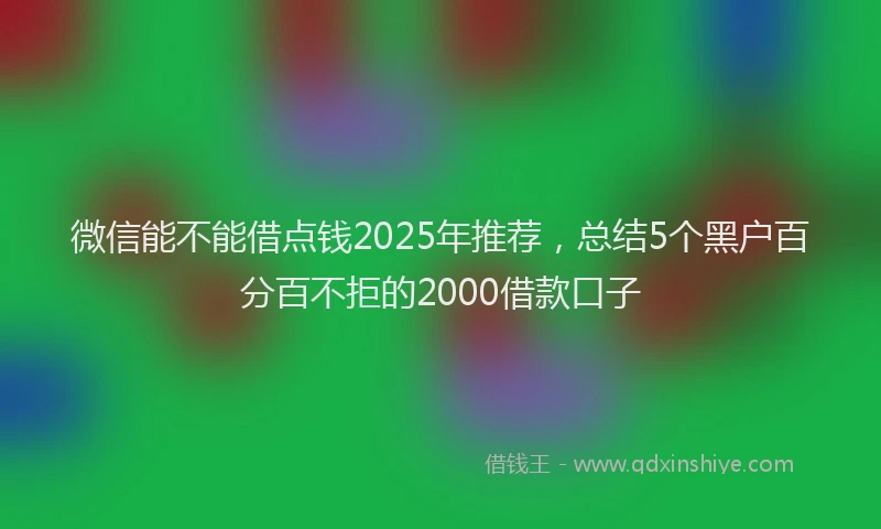 微信能不能借点钱2025年推荐，总结5个黑户百分百不拒的2000借款口子