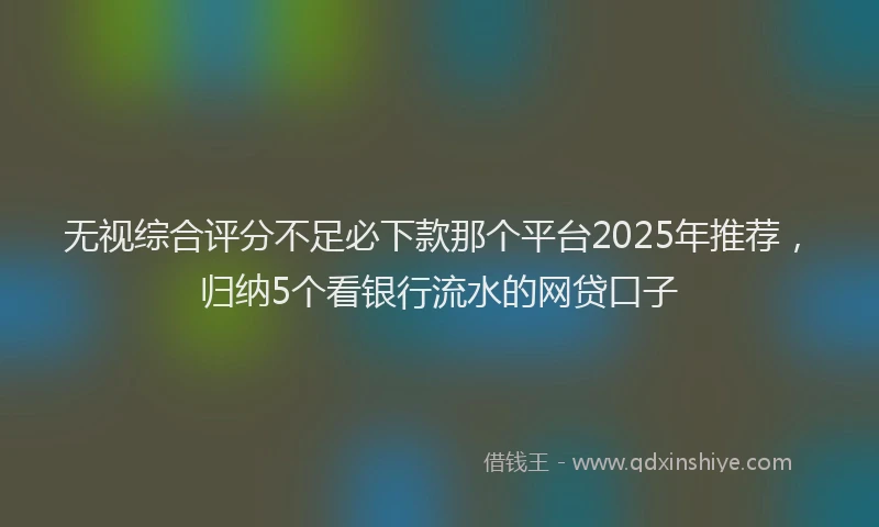无视综合评分不足必下款那个平台2025年推荐，归纳5个看银行流水的网贷口子