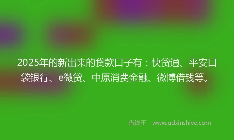 2025年的新出来的贷款口子有：快贷通、平安口袋银行、e微贷、中原消费金融、微博借钱等。