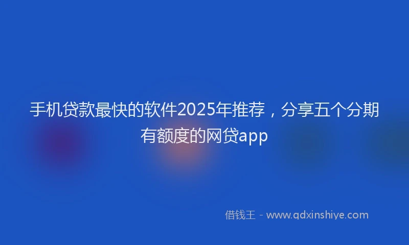 手机贷款最快的软件2025年推荐，分享五个分期有额度的网贷app