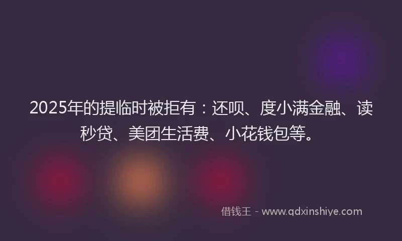 2025年的提临时被拒有：还呗、度小满金融、读秒贷、美团生活费、小花钱包等。