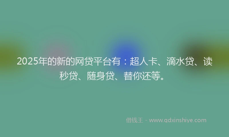 2025年的新的网贷平台有：超人卡、滴水贷、读秒贷、随身贷、替你还等。