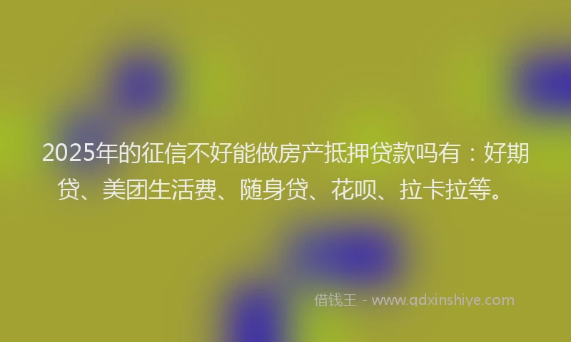 2025年的征信不好能做房产抵押贷款吗有：好期贷、美团生活费、随身贷、花呗、拉卡拉等。