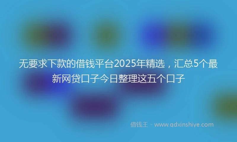 无要求下款的借钱平台2025年精选，汇总5个最新网贷口子今日整理这五个口子
