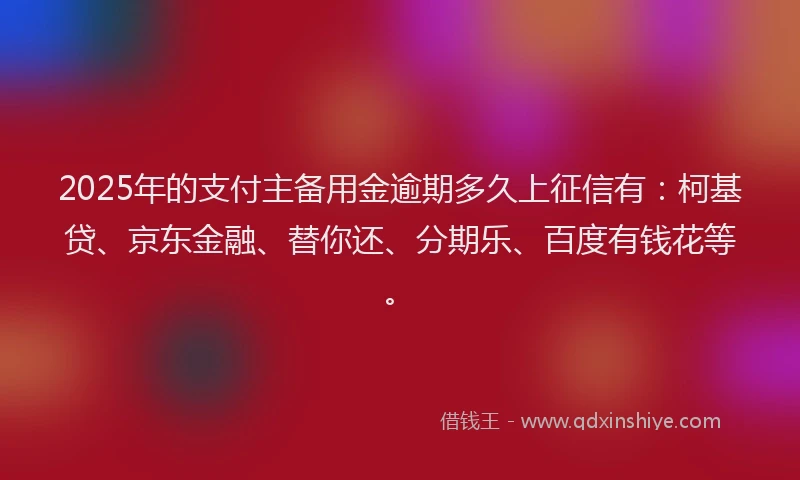 2025年的支付主备用金逾期多久上征信有：柯基贷、京东金融、替你还、分期乐、百度有钱花等。
