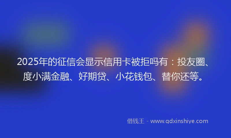 2025年的征信会显示信用卡被拒吗有：投友圈、度小满金融、好期贷、小花钱包、替你还等。