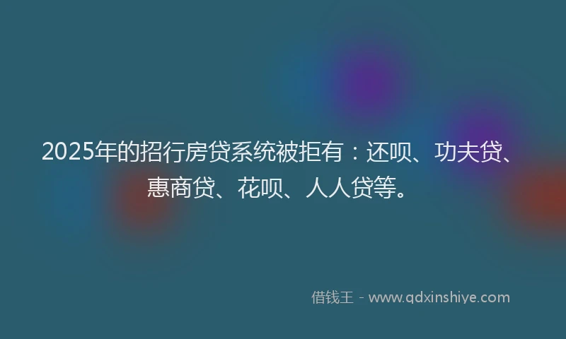 2025年的招行房贷系统被拒有：还呗、功夫贷、惠商贷、花呗、人人贷等。