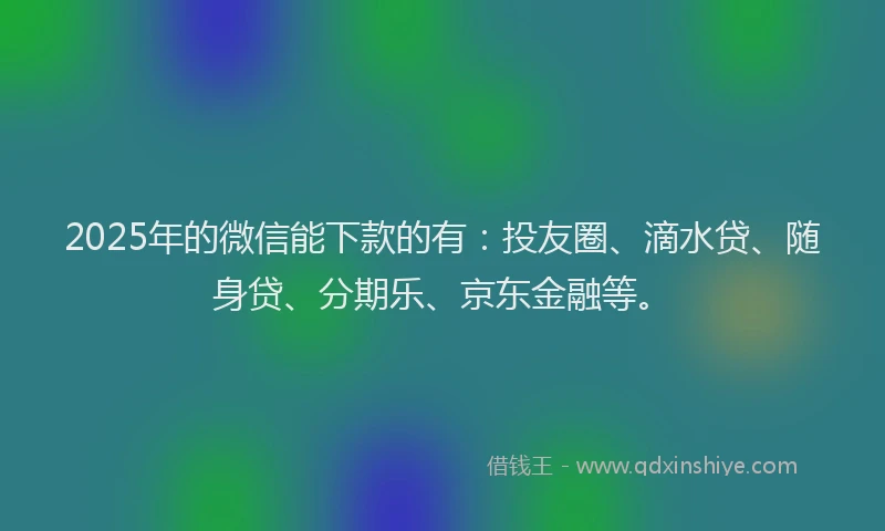 2025年的微信能下款的有：投友圈、滴水贷、随身贷、分期乐、京东金融等。