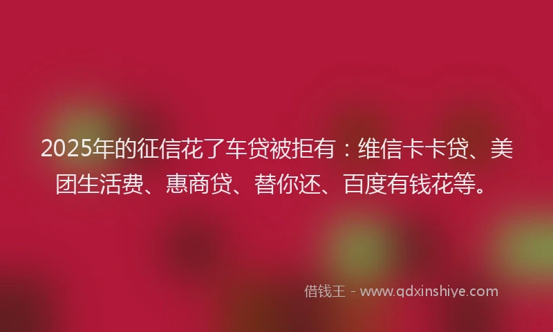 2025年的征信花了车贷被拒有：维信卡卡贷、美团生活费、惠商贷、替你还、百度有钱花等。