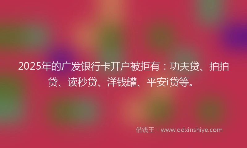 2025年的广发银行卡开户被拒有：功夫贷、拍拍贷、读秒贷、洋钱罐、平安i贷等。