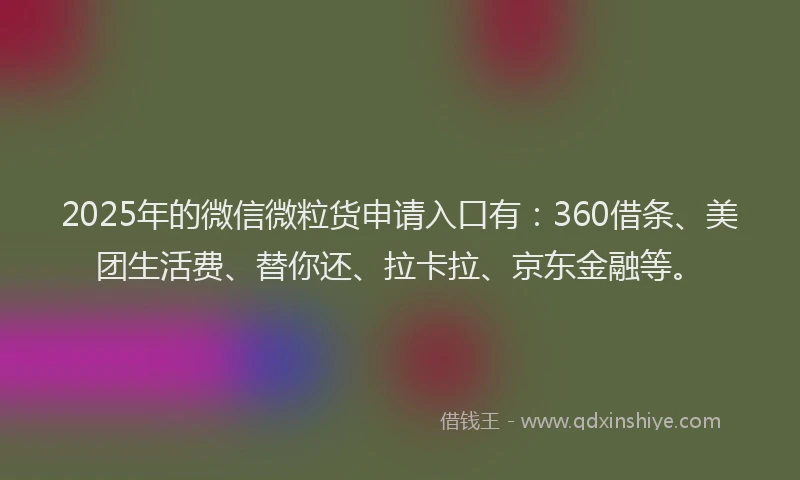 2025年的微信微粒货申请入口有：360借条、美团生活费、替你还、拉卡拉、京东金融等。
