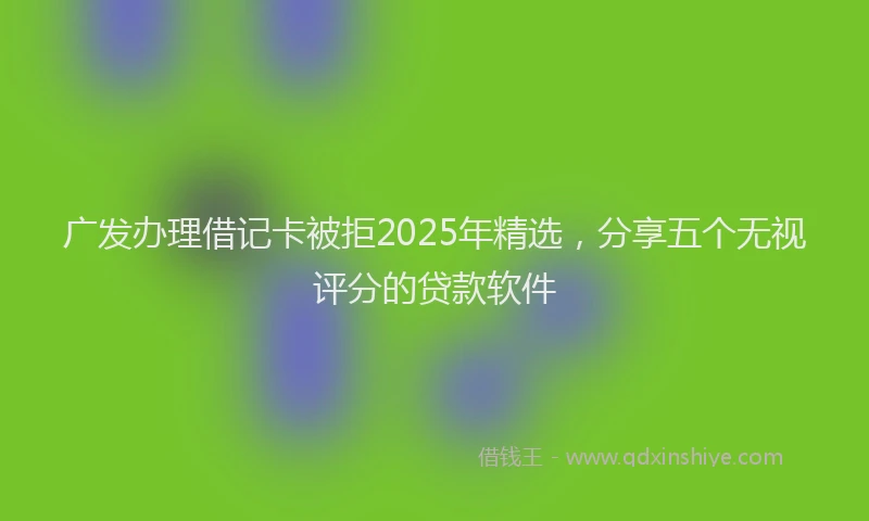 广发办理借记卡被拒2025年精选，分享五个无视评分的贷款软件