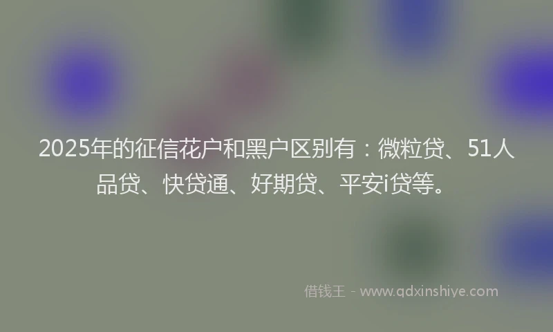 2025年的征信花户和黑户区别有：微粒贷、51人品贷、快贷通、好期贷、平安i贷等。
