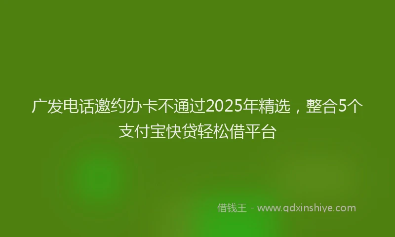 广发电话邀约办卡不通过2025年精选，整合5个支付宝快贷轻松借平台