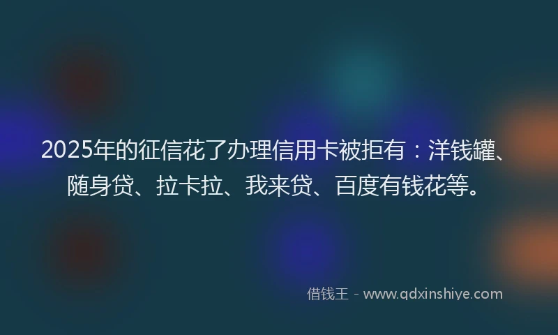 2025年的征信花了办理信用卡被拒有：洋钱罐、随身贷、拉卡拉、我来贷、百度有钱花等。