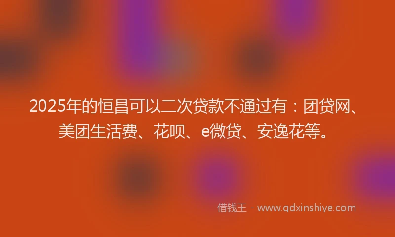 2025年的恒昌可以二次贷款不通过有：团贷网、美团生活费、花呗、e微贷、安逸花等。