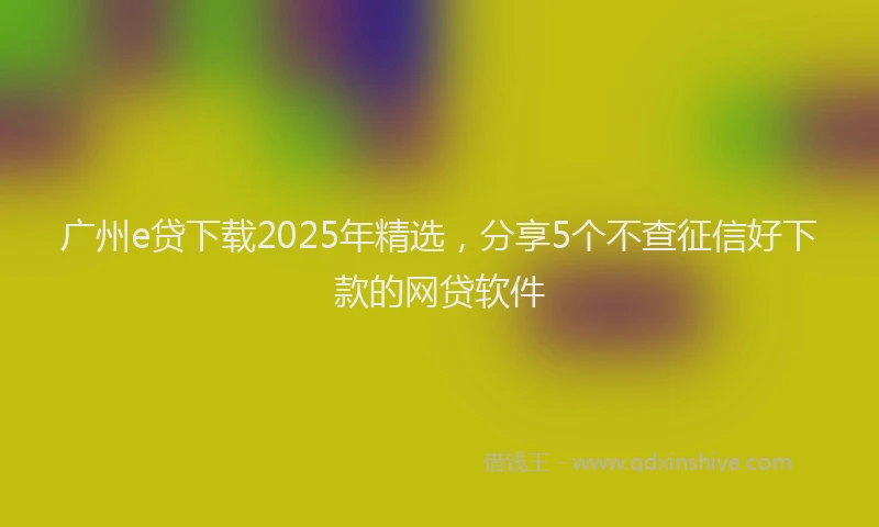 广州e贷下载2025年精选，分享5个不查征信好下款的网贷软件