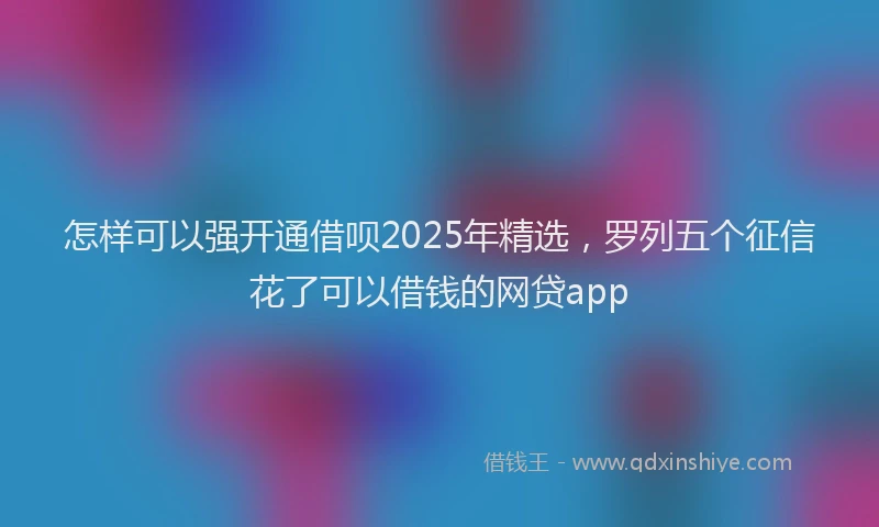 怎样可以强开通借呗2025年精选，罗列五个征信花了可以借钱的网贷app