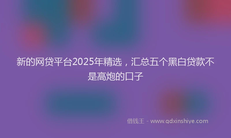 新的网贷平台2025年精选，汇总五个黑白贷款不是高炮的口子
