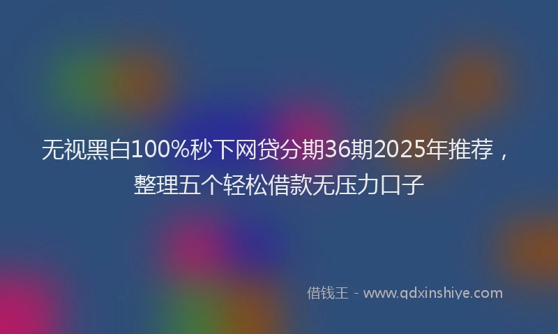 无视黑白100%秒下网贷分期36期2025年推荐，整理五个轻松借款无压力口子