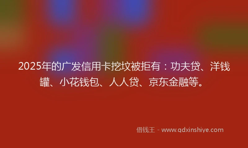 2025年的广发信用卡挖坟被拒有：功夫贷、洋钱罐、小花钱包、人人贷、京东金融等。