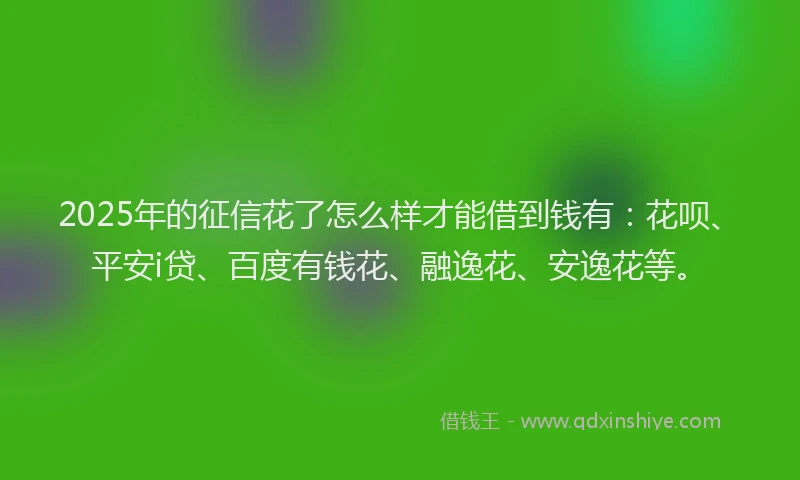 2025年的征信花了怎么样才能借到钱有：花呗、平安i贷、百度有钱花、融逸花、安逸花等。