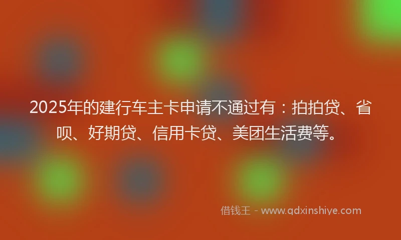 2025年的建行车主卡申请不通过有:拍拍贷、省呗、好期贷、信用卡贷、美团生活费等。