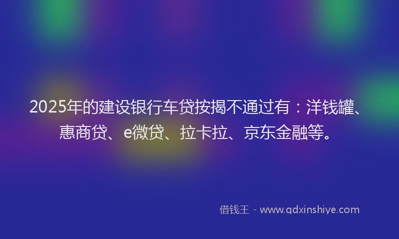 2025年的建设银行车贷按揭不通过有：洋钱罐、惠商贷、e微贷、拉卡拉、京东金融等。