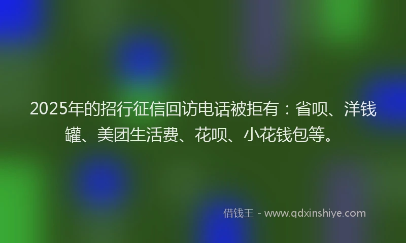 2025年的招行征信回访电话被拒有：省呗、洋钱罐、美团生活费、花呗、小花钱包等。