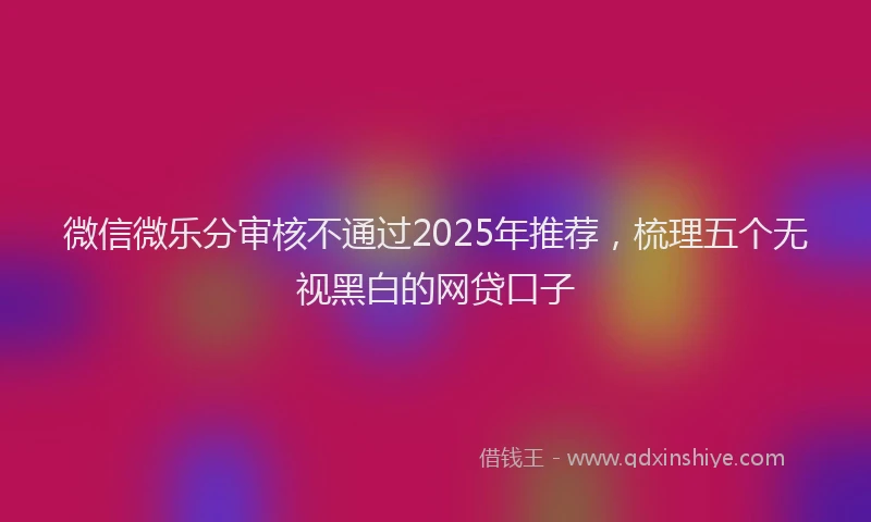 微信微乐分审核不通过2025年推荐，梳理五个无视黑白的网贷口子