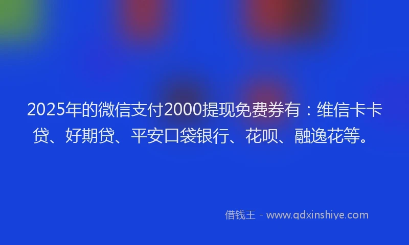 2025年的微信支付2000提现免费券有：维信卡卡贷、好期贷、平安口袋银行、花呗、融逸花等。