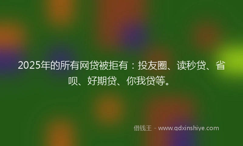 2025年的所有网贷被拒有：投友圈、读秒贷、省呗、好期贷、你我贷等。