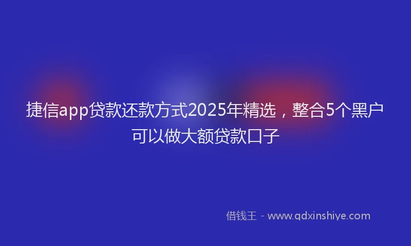 捷信app贷款还款方式2025年精选，整合5个黑户可以做大额贷款口子