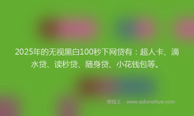 2025年的无视黑白100秒下网贷有：超人卡、滴水贷、读秒贷、随身贷、小花钱包等。