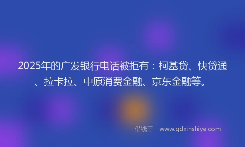 2025年的广发银行电话被拒有：柯基贷、快贷通、拉卡拉、中原消费金融、京东金融等。