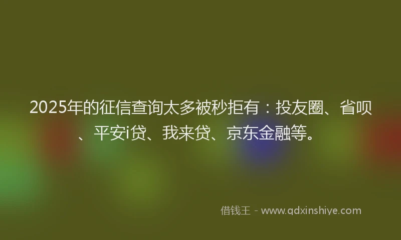 2025年的征信查询太多被秒拒有：投友圈、省呗、平安i贷、我来贷、京东金融等。
