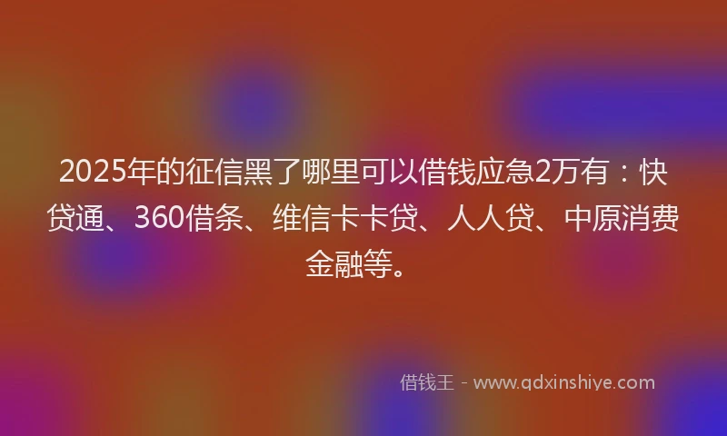 2025年的征信黑了哪里可以借钱应急2万有：快贷通、360借条、维信卡卡贷、人人贷、中原消费金融等。