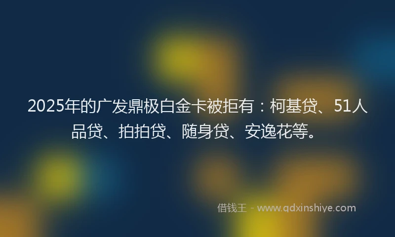 2025年的广发鼎极白金卡被拒有：柯基贷、51人品贷、拍拍贷、随身贷、安逸花等。