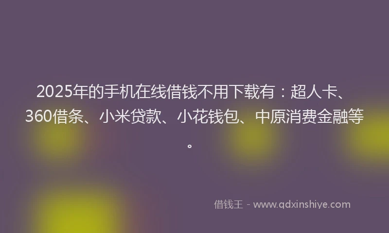2025年的手机在线借钱不用下载有：超人卡、360借条、小米贷款、小花钱包、中原消费金融等。