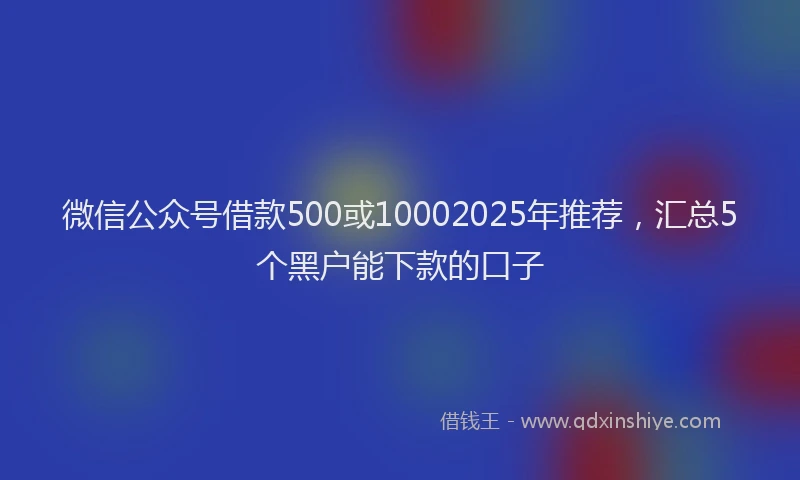微信公众号借款500或10002025年推荐，汇总5个黑户能下款的口子