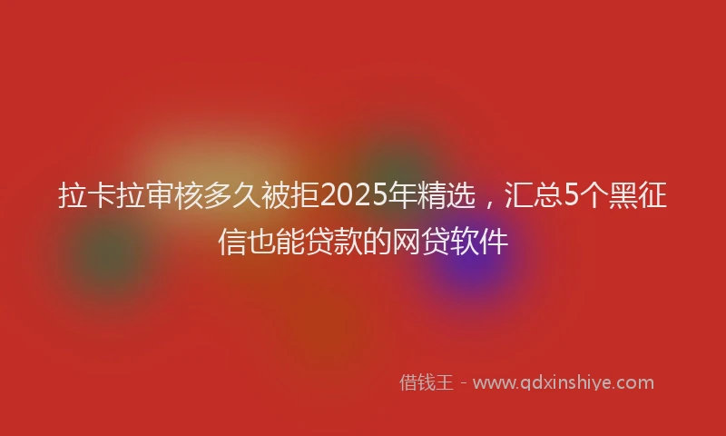 拉卡拉审核多久被拒2025年精选，汇总5个黑征信也能贷款的网贷软件