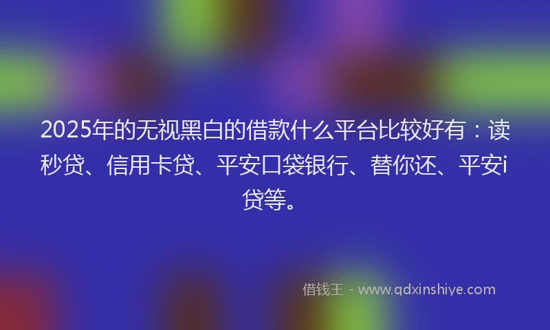 2025年的无视黑白的借款什么平台比较好有：读秒贷、信用卡贷、平安口袋银行、替你还、平安i贷等。