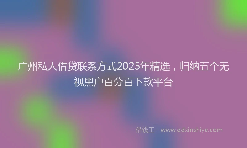 广州私人借贷联系方式2025年精选，归纳五个无视黑户百分百下款平台